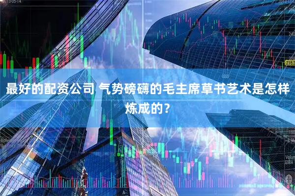 最好的配资公司 气势磅礴的毛主席草书艺术是怎样炼成的？
