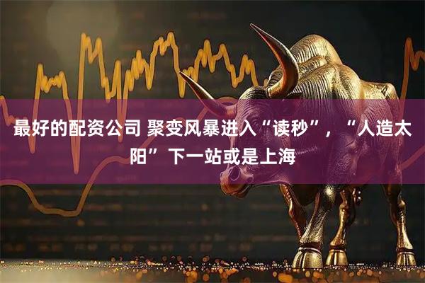 最好的配资公司 聚变风暴进入“读秒”，“人造太阳” 下一站或是上海