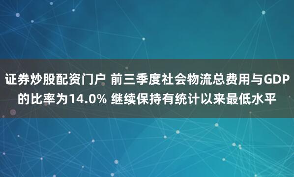 证券炒股配资门户 前三季度社会物流总费用与GDP的比率为14.0% 继续保持有统计以来最低水平