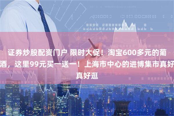 证券炒股配资门户 限时大促！淘宝600多元的葡萄酒，这里99元买一送一！上海市中心的进博集市真好逛
