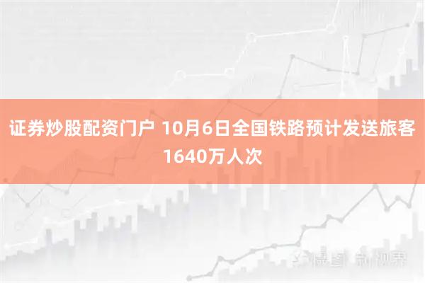 证券炒股配资门户 10月6日全国铁路预计发送旅客1640万人次