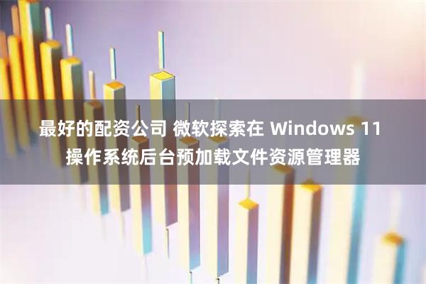 最好的配资公司 微软探索在 Windows 11 操作系统后台预加载文件资源管理器