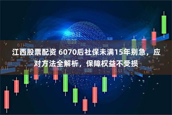 江西股票配资 6070后社保未满15年别急，应对方法全解析，保障权益不受损