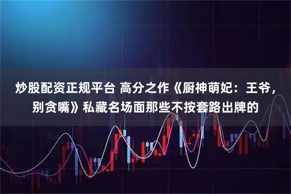 炒股配资正规平台 高分之作《厨神萌妃：王爷，别贪嘴》私藏名场面那些不按套路出牌的