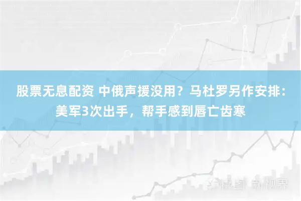 股票无息配资 中俄声援没用？马杜罗另作安排：美军3次出手，帮手感到唇亡齿寒