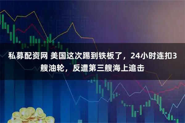 私募配资网 美国这次踢到铁板了，24小时连扣3艘油轮，反遭第三艘海上追击