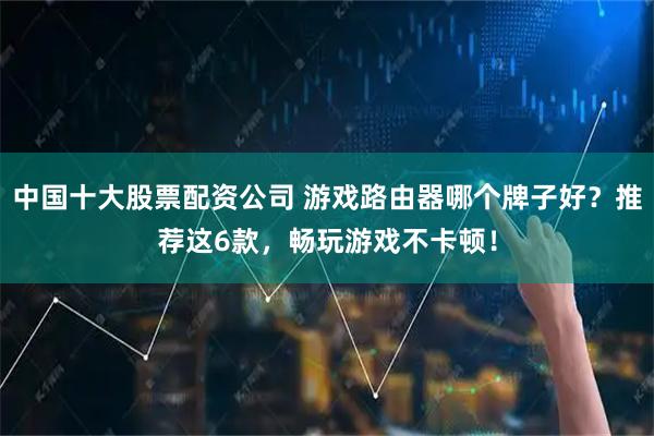中国十大股票配资公司 游戏路由器哪个牌子好？推荐这6款，畅玩游戏不卡顿！